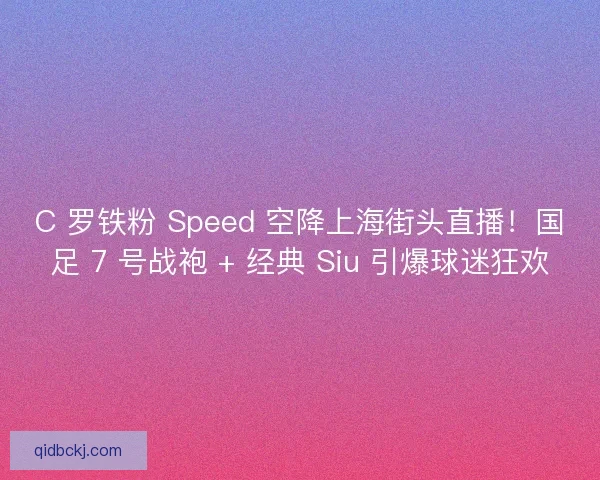 C 罗铁粉 Speed 空降上海街头直播！国足 7 号战袍 + 经典 Siu 引爆球迷狂欢