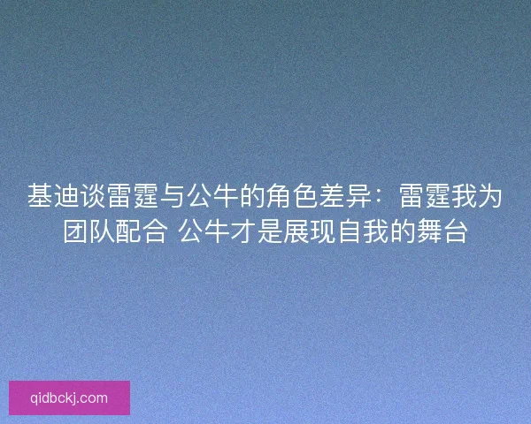 基迪谈雷霆与公牛的角色差异：雷霆我为团队配合 公牛才是展现自我的舞台