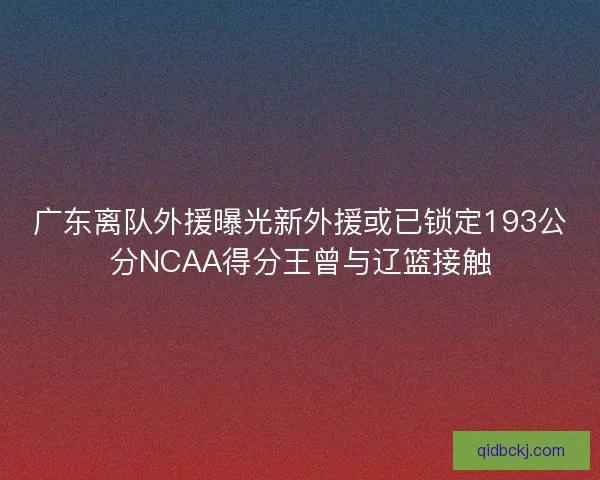 广东离队外援曝光新外援或已锁定193公分NCAA得分王曾与辽篮接触