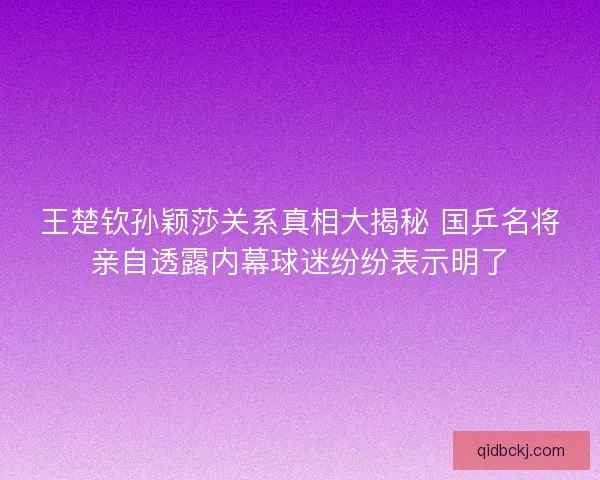 王楚钦孙颖莎关系真相大揭秘 国乒名将亲自透露内幕球迷纷纷表示明了