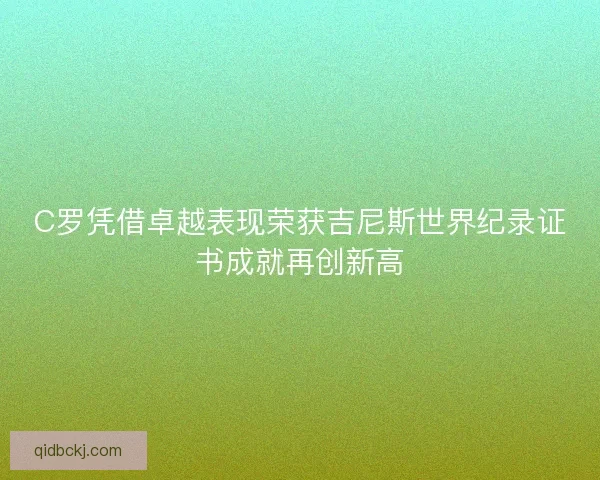 C罗凭借卓越表现荣获吉尼斯世界纪录证书成就再创新高