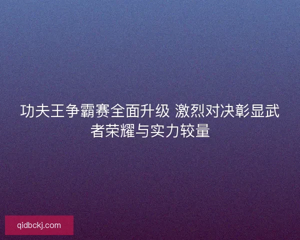 功夫王争霸赛全面升级 激烈对决彰显武者荣耀与实力较量