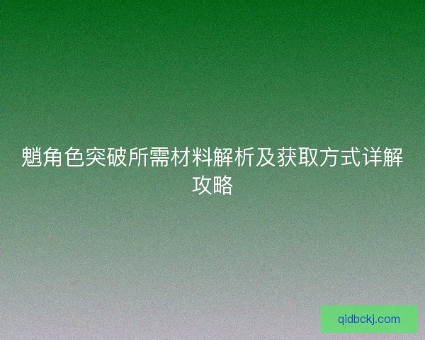 魈角色突破所需材料解析及获取方式详解攻略 魈角色突破所需材料解析及获取方式详解攻略