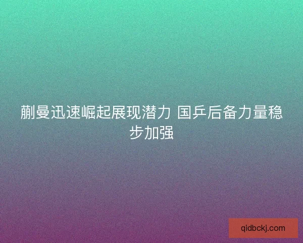 蒯曼迅速崛起展现潜力 国乒后备力量稳步加强 蒯曼迅速崛起展现潜力 国乒后备力量稳步加强