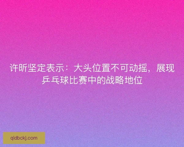 许昕坚定表示：大头位置不可动摇，展现乒乓球比赛中的战略地位