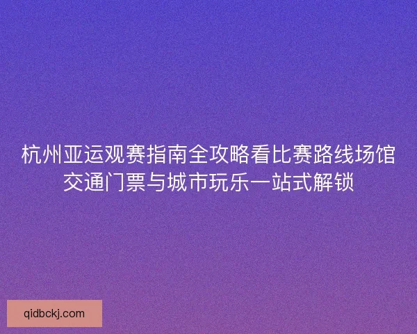 杭州亚运观赛指南全攻略看比赛路线场馆交通门票与城市玩乐一站式解锁