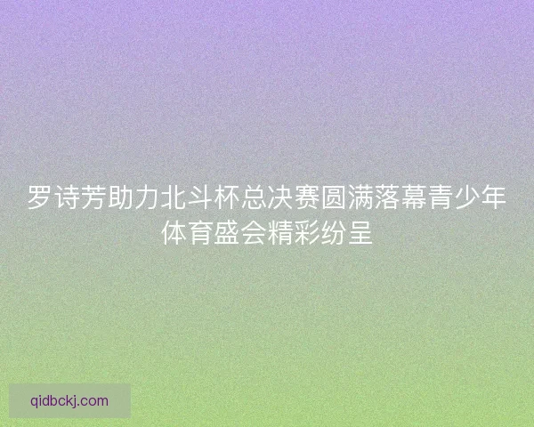 罗诗芳助力北斗杯总决赛圆满落幕青少年体育盛会精彩纷呈 罗诗芳助力北斗杯总决赛圆满落幕青少年体育盛会精彩纷呈