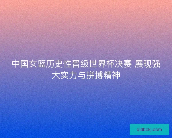 中国女篮历史性晋级世界杯决赛 展现强大实力与拼搏精神