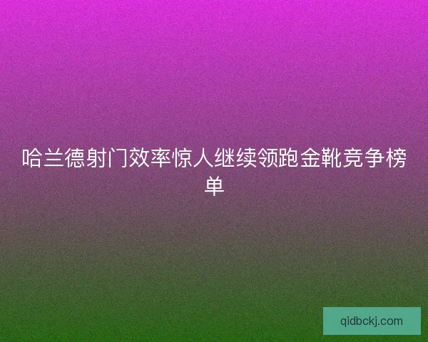 哈兰德射门效率惊人继续领跑金靴竞争榜单 哈兰德射门效率惊人继续领跑金靴竞争榜单