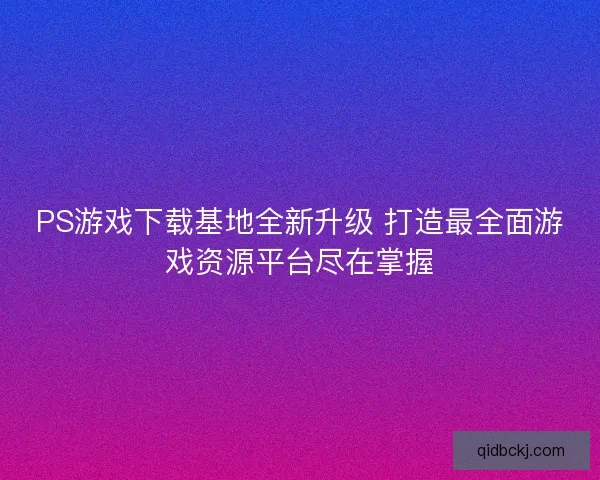 PS游戏下载基地全新升级 打造最全面游戏资源平台尽在掌握