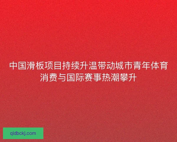 中国滑板项目持续升温带动城市青年体育消费与国际赛事热潮攀升 中国滑板项目持续升温带动城市青年体育消费与国际赛事热潮攀升
