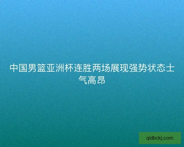 中国男篮亚洲杯连胜两场展现强势状态士气高昂