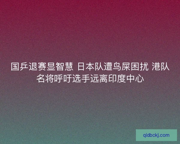 国乒退赛显智慧 日本队遭鸟屎困扰 港队名将呼吁选手远离印度中心