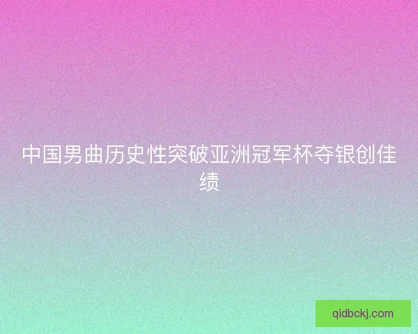 中国男曲历史性突破亚洲冠军杯夺银创佳绩
