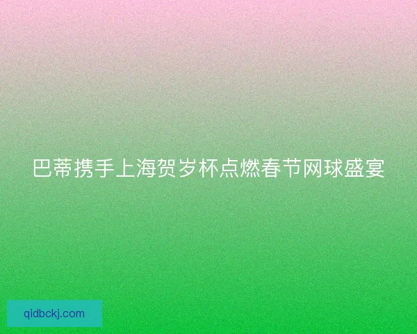 巴蒂携手上海贺岁杯点燃春节网球盛宴