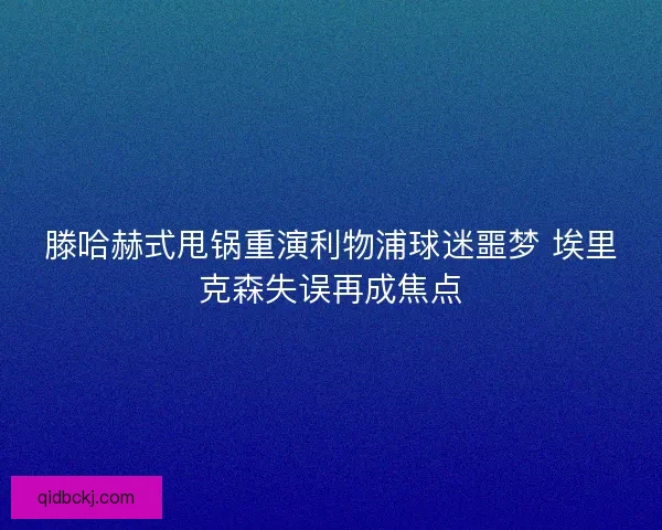 滕哈赫式甩锅重演利物浦球迷噩梦 埃里克森失误再成焦点