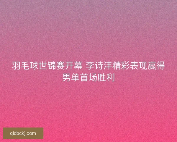羽毛球世锦赛开幕 李诗沣精彩表现赢得男单首场胜利