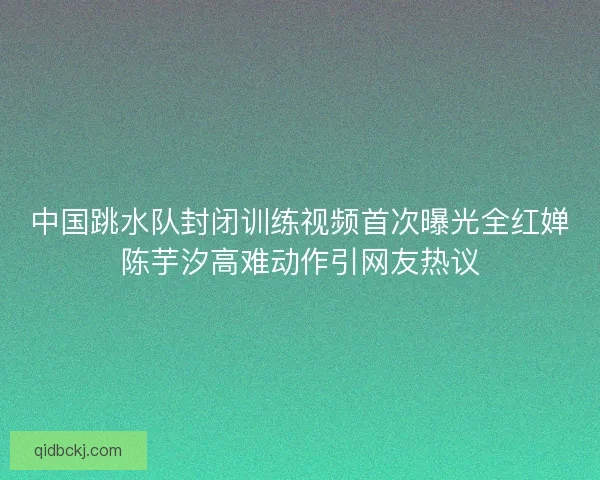 中国跳水队封闭训练视频首次曝光全红婵陈芋汐高难动作引网友热议